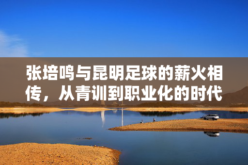 张培鸣与昆明足球的薪火相传，从青训到职业化的时代印记，张培鸣与昆明足球的薪火相传，从青训到职业化的时代印记