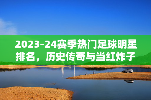 2023-24赛季热门足球明星排名，历史传奇与当红炸子鸡的巅峰对决，2023-24赛季热门足球明星排名，历史传奇与当红炸子鸡的巅峰对决