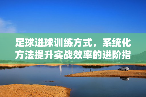 足球进球训练方式，系统化方法提升实战效率的进阶指南，足球进球训练的系统化进阶指南，提升实战效率的方法