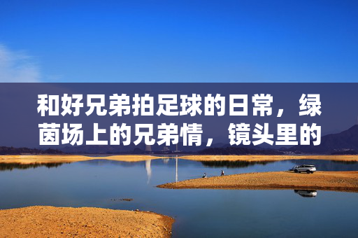 和好兄弟拍足球的日常，绿茵场上的兄弟情，镜头里的青春印记，绿茵场上的兄弟足球日常，镜头里的青春印记
