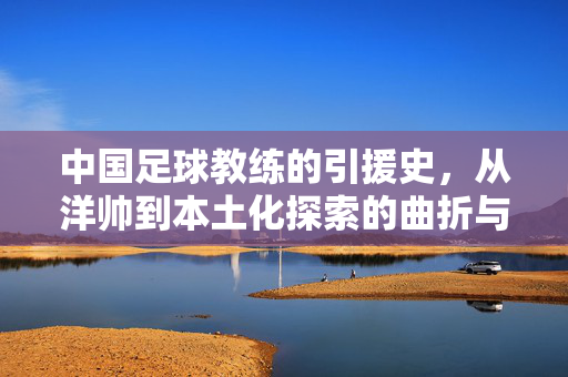 中国足球教练的引援史,从洋帅到本土化探索的曲折与思考,中国足球教练的引援史,从洋帅到本土化探索的曲折与思考
