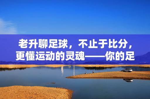 老升聊足球，不止于比分，更懂运动的灵魂——你的足球解读者与同行者，老升聊足球，不止于比分，更懂运动的灵魂——你的足球解读者与同行者