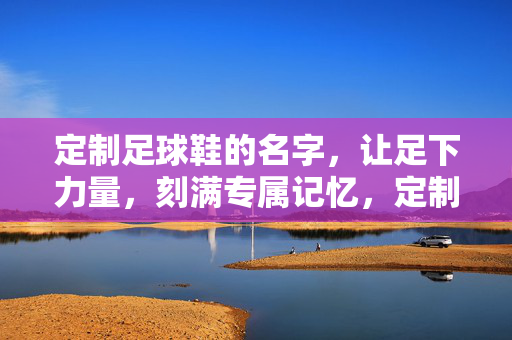 定制足球鞋的名字，让足下力量，刻满专属记忆，定制足球鞋的名字，让足下力量，刻满专属记忆