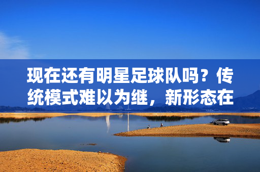 现在还有明星足球队吗？传统模式难以为继，新形态在探索中涌现，现在还有明星足球队吗？传统模式难以为继，新形态在探索中涌现