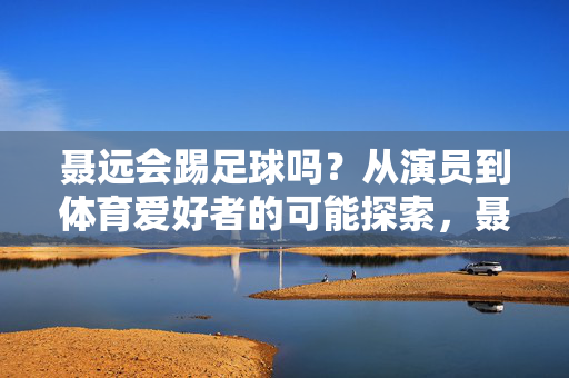聂远会踢足球吗？从演员到体育爱好者的可能探索，聂远会踢足球吗？从演员到体育爱好者的可能探索