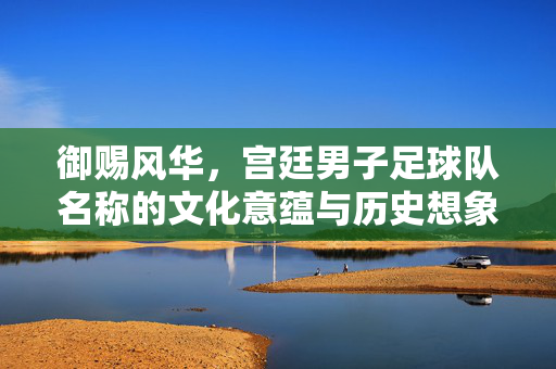 御赐风华，宫廷男子足球队名称的文化意蕴与历史想象，御赐风华，宫廷男子足球队名称的文化意蕴与历史想象