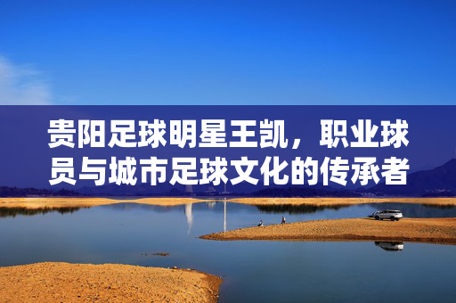贵阳足球明星王凯，职业球员与城市足球文化的传承者，贵阳足球明星王凯，职业球员与城市足球文化的传承者