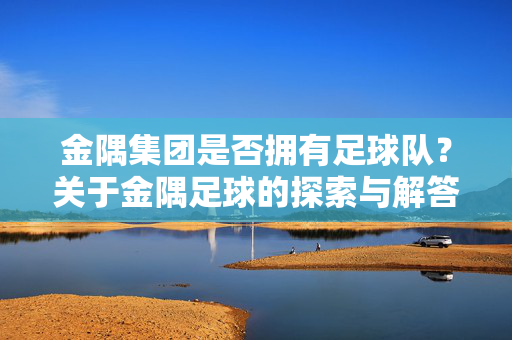 金隅集团是否拥有足球队？关于金隅足球的探索与解答
