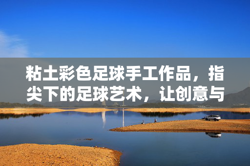 粘土彩色足球手工作品，指尖下的足球艺术，让创意与热爱在泥土中绽放，粘土彩色足球手工作品，指尖下的足球艺术，让创意与热爱在泥土中绽放