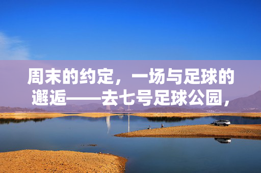 周末的约定，一场与足球的邂逅——去七号足球公园，周末的约定，一场与足球的邂逅——去七号足球公园