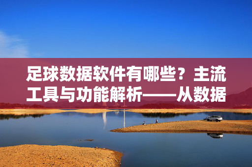 足球数据软件有哪些?主流工具与功能解析——从数据采集到战术分析的全方位选择,足球数据软件有哪些?主流工具与功能解析——从数据采集到战术分析的全方位选择