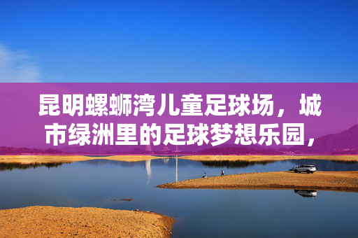 昆明螺蛳湾儿童足球场，城市绿洲里的足球梦想乐园，昆明螺蛳湾儿童足球场，城市绿洲里的足球梦想乐园