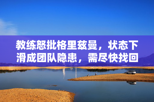 教练怒批格里兹曼，状态下滑成团队隐患，需尽快找回比赛感觉，教练怒批格里兹曼状态下滑成团队隐患，需尽快找回比赛感觉