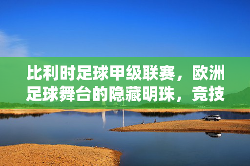 比利时足球甲级联赛，欧洲足球舞台的隐藏明珠，竞技火花的激情演绎，比利时足球甲级联赛，欧洲足球舞台的隐藏明珠，竞技火花的激情演绎
