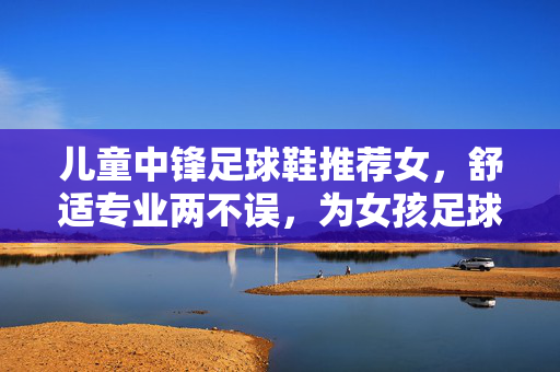 儿童中锋足球鞋推荐女，舒适专业两不误，为女孩足球梦想添动力，儿童中锋足球鞋推荐女，舒适专业两不误，为女孩足球梦想添动力