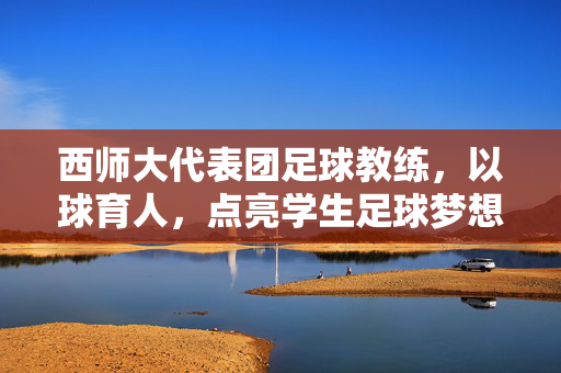 西师大代表团足球教练，以球育人，点亮学生足球梦想的引路人，西师大代表团足球教练，以球育人，点亮学生足球梦想的引路人