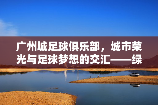 广州城足球俱乐部，城市荣光与足球梦想的交汇——绿茵场上书写岭南足球新篇章，广州城足球俱乐部，城市荣光与足球梦想的交汇——绿茵场上书写岭南足球新篇章