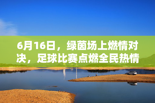 6月16日，绿茵场上燃情对决，足球比赛点燃全民热情与激情，6月16日绿茵对决燃情足球，点燃全民热情与激情