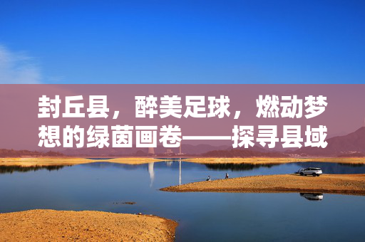 封丘县，醉美足球，燃动梦想的绿茵画卷——探寻县域足球的活力与魅力，封丘县，醉美足球，燃动梦想的绿茵画卷——探寻县域足球的活力与魅力