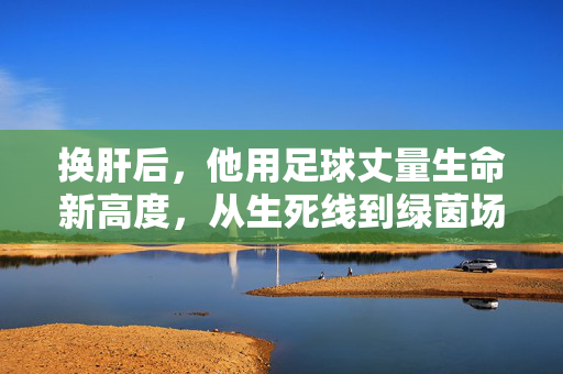 换肝后，他用足球丈量生命新高度，从生死线到绿茵场，一场关于重生与热爱的传奇，换肝后，他用足球丈量生命新高度，从生死线到绿茵场的重生传奇