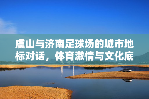 虞山与济南足球场的城市地标对话，体育激情与文化底蕴的交融，虞山与济南足球场，城市地标对话，体育激情与文化底蕴的交融