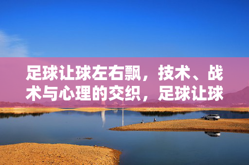 足球让球左右飘，技术、战术与心理的交织，足球让球左右飘，技术、战术与心理的交织
