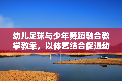 幼儿足球与少年舞蹈融合教学教案，以体艺结合促进幼儿全面发展，幼儿足球与少年舞蹈融合教学教案，以体艺结合促进幼儿全面发展