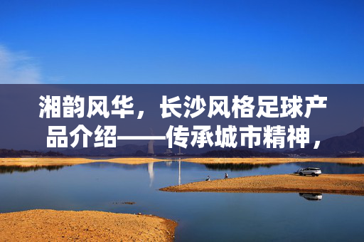 湘韵风华，长沙风格足球产品介绍——传承城市精神，点燃绿茵激情，湘韵风华，长沙风格足球产品介绍——传承城市精神，点燃绿茵激情