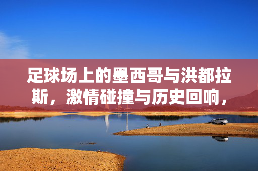 足球场上的墨西哥与洪都拉斯，激情碰撞与历史回响，足球场上的墨西哥与洪都拉斯，激情碰撞与历史回响