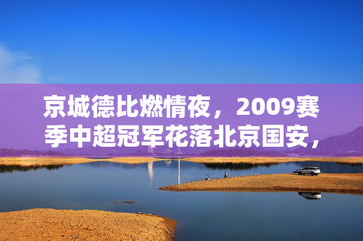 京城德比燃情夜，2009赛季中超冠军花落北京国安，足球之夜见证历史性时刻，京城德比燃情夜，2009赛季中超冠军花落北京国安，足球之夜见证历史性时刻
