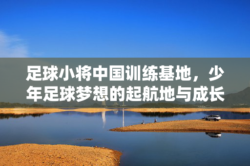 足球小将中国训练基地，少年足球梦想的起航地与成长摇篮，足球小将中国训练基地，少年足球梦想的起航地与成长摇篮