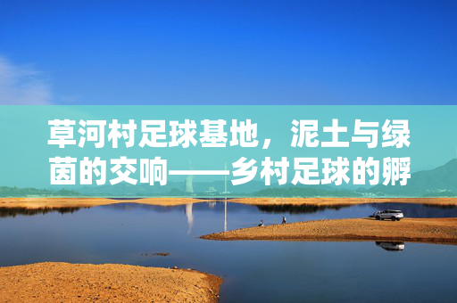 草河村足球基地，泥土与绿茵的交响——乡村足球的孵化之路，草河村足球基地，泥土与绿茵的交响——乡村足球的孵化之路