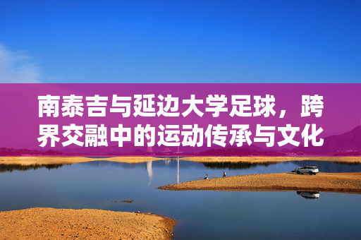 南泰吉与延边大学足球，跨界交融中的运动传承与文化对话