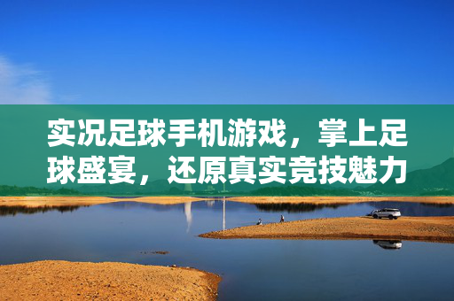 实况足球手机游戏，掌上足球盛宴，还原真实竞技魅力，实况足球手机游戏，掌上足球盛宴，还原真实竞技魅力