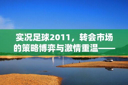 实况足球2011，转会市场的策略博弈与激情重温——经典足球游戏的转会系统解析，实况足球2011，转会市场的策略博弈与激情重温——经典足球游戏的转会系统解析