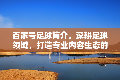 百家号足球简介，深耕足球领域，打造专业内容生态的数字平台，深耕足球领域，打造专业内容生态的百家号足球平台