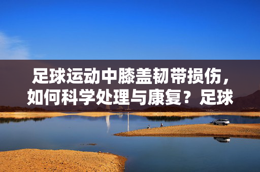 足球运动中膝盖韧带损伤，如何科学处理与康复？足球运动中膝盖韧带损伤的科学处理与康复方法