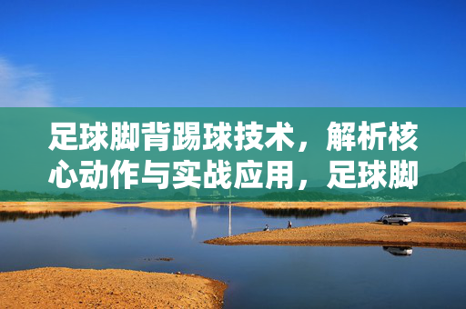 足球脚背踢球技术，解析核心动作与实战应用，足球脚背踢球技术，核心动作解析与实战应用