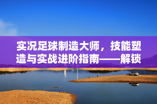 实况足球制造大师，技能塑造与实战进阶指南——解锁你的足球天赋，成为赛场主宰，实况足球制造大师，技能塑造与实战进阶指南——解锁足球天赋，成为赛场主宰