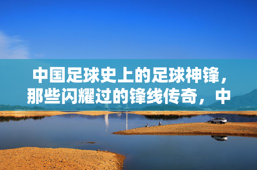 中国足球史上的足球神锋，那些闪耀过的锋线传奇，中国足球史上的足球神锋，那些闪耀过的锋线传奇