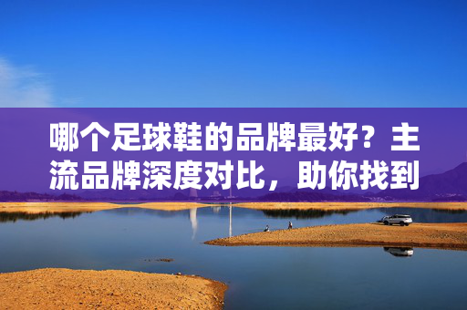 哪个足球鞋的品牌最好？主流品牌深度对比，助你找到适合你的战靴，哪个足球鞋的品牌最好？主流品牌深度对比，助你找到适合你的战靴