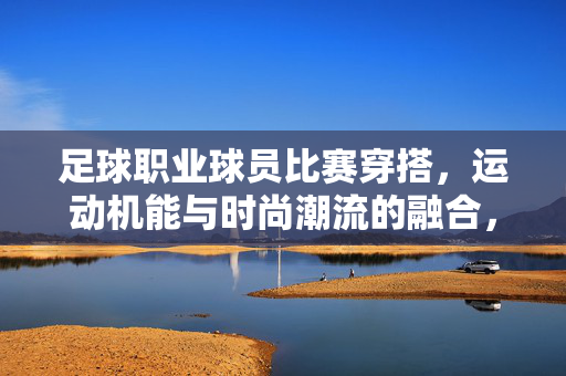 足球职业球员比赛穿搭，运动机能与时尚潮流的融合，塑造赛场专业形象，足球职业球员比赛穿搭，运动机能与时尚潮流的融合，塑造赛场专业形象