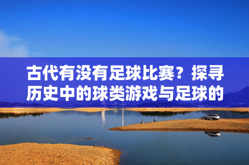 古代有没有足球比赛？探寻历史中的球类游戏与足球的渊源，古代有没有足球比赛？探寻历史中的球类游戏与足球的渊源