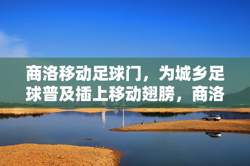 商洛移动足球门，为城乡足球普及插上移动翅膀，商洛移动足球门，为城乡足球普及插上移动翅膀