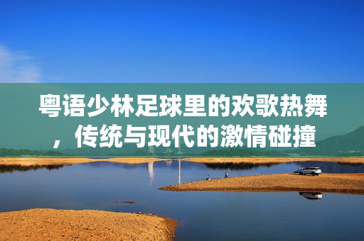 粤语少林足球里的欢歌热舞，传统与现代的激情碰撞