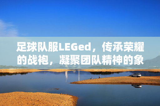 足球队服LEGed，传承荣耀的战袍，凝聚团队精神的象征，足球队服LEGed，传承荣耀的战袍，凝聚团队精神的象征