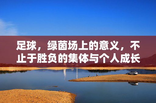 足球，绿茵场上的意义，不止于胜负的集体与个人成长，足球，绿茵场上的意义，不止于胜负，更在于集体与个人成长