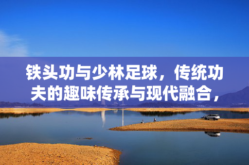 铁头功与少林足球，传统功夫的趣味传承与现代融合，铁头功与少林足球，传统功夫的趣味传承与现代融合