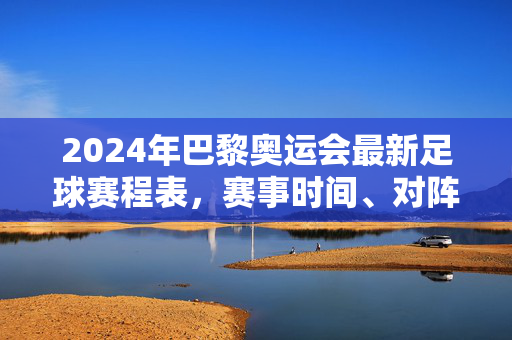 2024年巴黎奥运会最新足球赛程表，赛事时间、对阵与精彩看点全解析，2024巴黎奥运会足球赛程表，完整时间、对阵及精彩看点解析