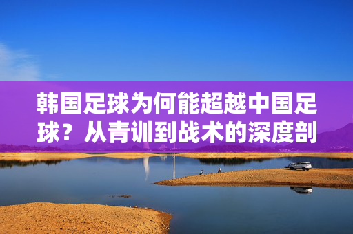 韩国足球为何能超越中国足球？从青训到战术的深度剖析，韩国足球为何能超越中国足球？从青训到战术的深度剖析